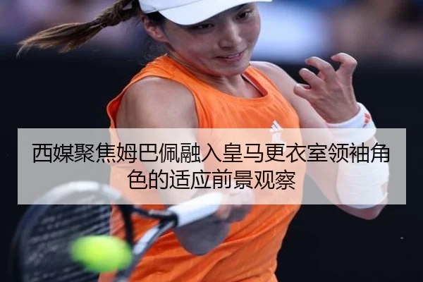 西媒聚焦姆巴佩融入皇马更衣室领袖角色的适应前景观察