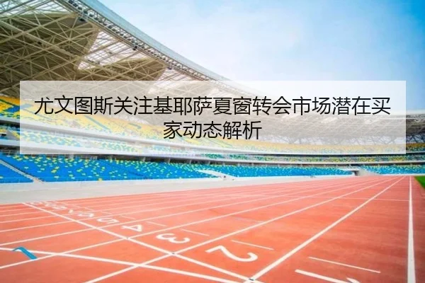 尤文图斯关注基耶萨夏窗转会市场潜在买家动态解析