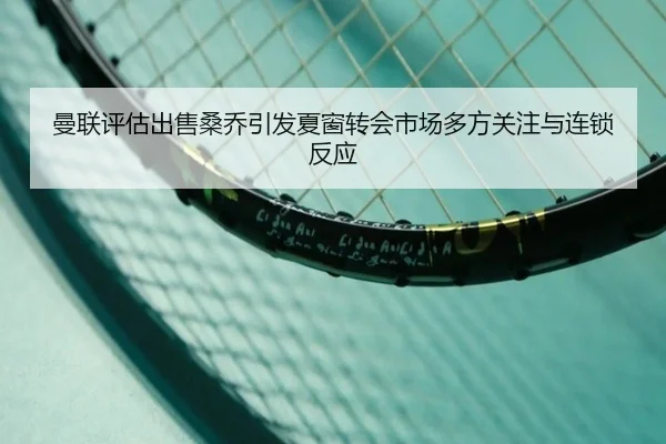 曼联评估出售桑乔引发夏窗转会市场多方关注与连锁反应