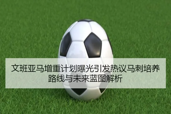 文班亚马增重计划曝光引发热议马刺培养路线与未来蓝图解析