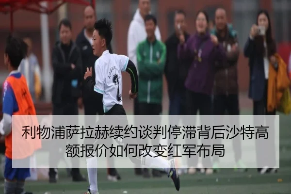 利物浦萨拉赫续约谈判停滞背后沙特高额报价如何改变红军布局