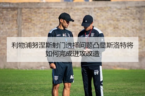 利物浦努涅斯射门选择问题凸显斯洛特将如何完成进攻改造